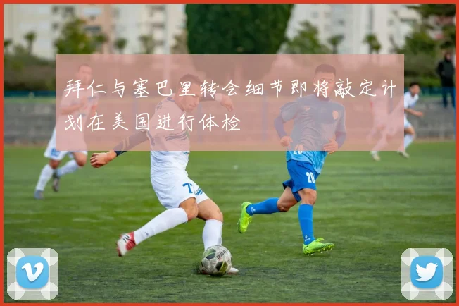 拜仁与塞巴里转会细节即将敲定计划在美国进行体检