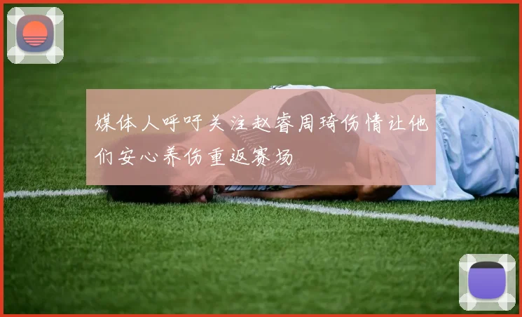 媒体人呼吁关注赵睿周琦伤情让他们安心养伤重返赛场