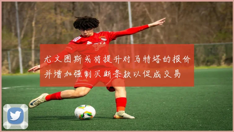 尤文图斯或将提升对马特塔的报价并增加强制买断条款以促成交易