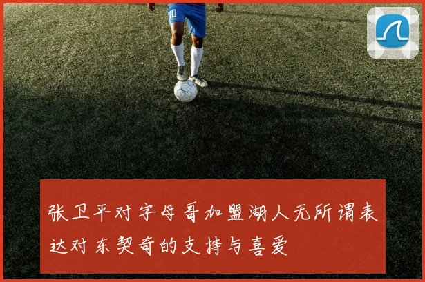 张卫平对字母哥加盟湖人无所谓表达对东契奇的支持与喜爱