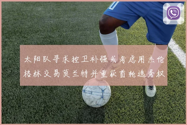 太阳队寻求控卫补强或考虑用杰伦格林交易莫兰特并重获首轮选秀权