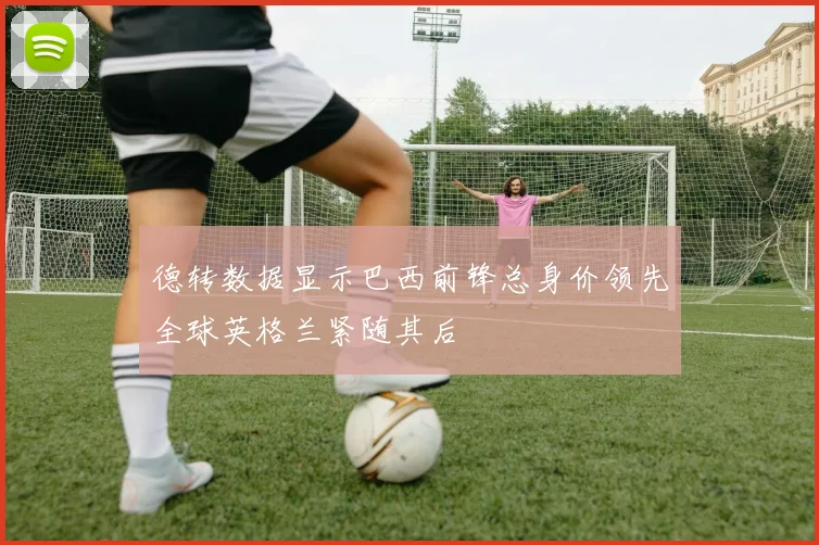 德转数据显示巴西前锋总身价领先全球英格兰紧随其后
