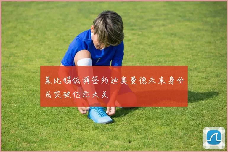 莱比锡低调签约迪奥曼德未来身价或突破亿元大关