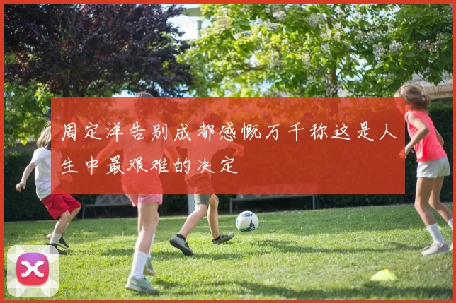周定洋告别成都感慨万千称这是人生中最艰难的决定