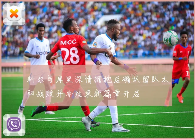 科尔与库里深情拥抱后确认留队太阳战败并非结束新篇章开启