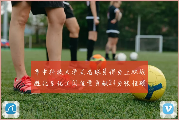 华中科技大学五名球员得分上双战胜北京化工闫佳雪贡献24分张恒硕斩获25分8篮板8助攻