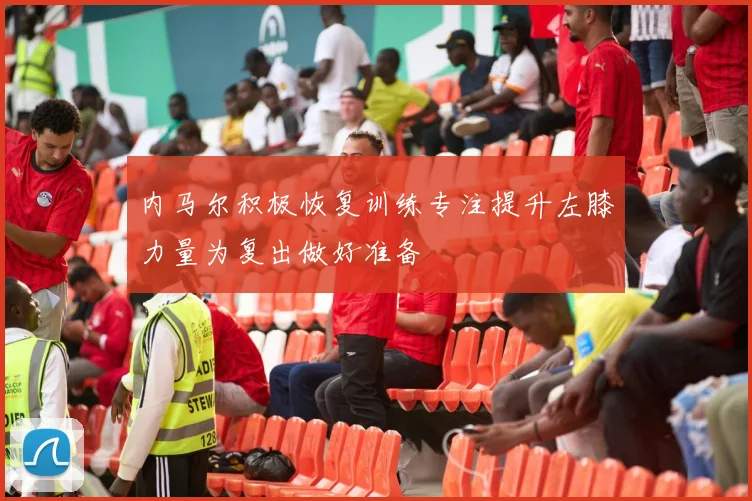 内马尔积极恢复训练专注提升左膝力量为复出做好准备