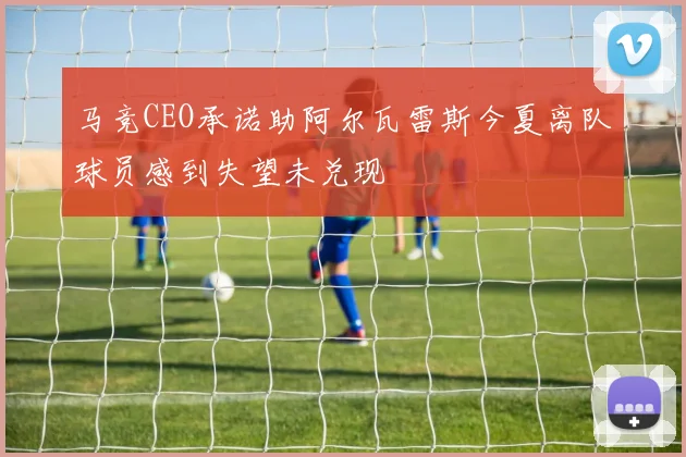 马竞CEO承诺助阿尔瓦雷斯今夏离队球员感到失望未兑现