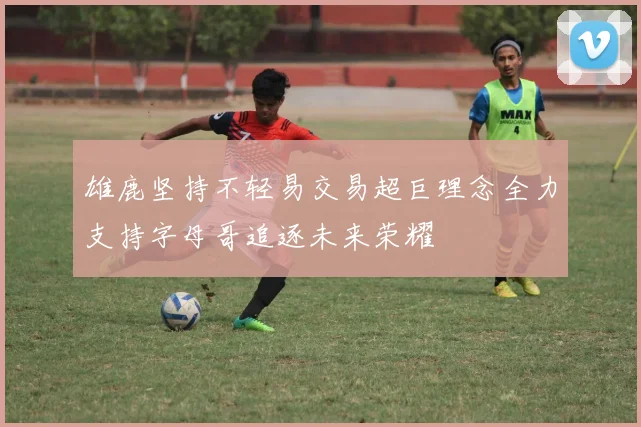 雄鹿坚持不轻易交易超巨理念全力支持字母哥追逐未来荣耀