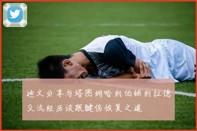 迪文分享与塔图姆哈利伯顿利拉德交流经历谈跟腱伤恢复之道