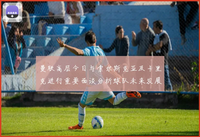 曼联高层今日与索尔斯克亚及卡里克进行重要面谈分析球队未来发展方向