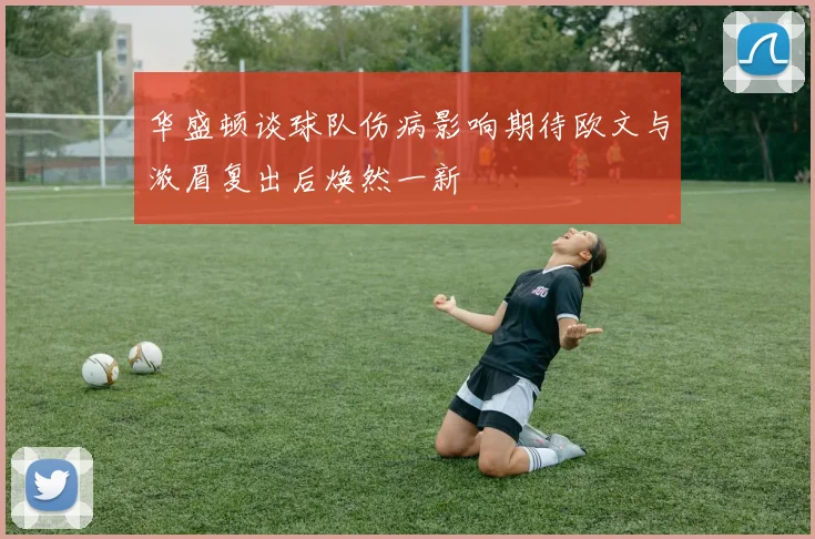 华盛顿谈球队伤病影响期待欧文与浓眉复出后焕然一新