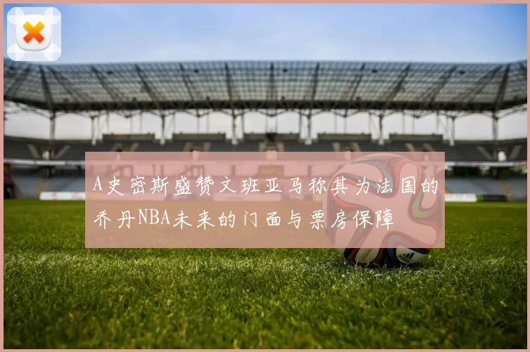 A史密斯盛赞文班亚马称其为法国的乔丹NBA未来的门面与票房保障