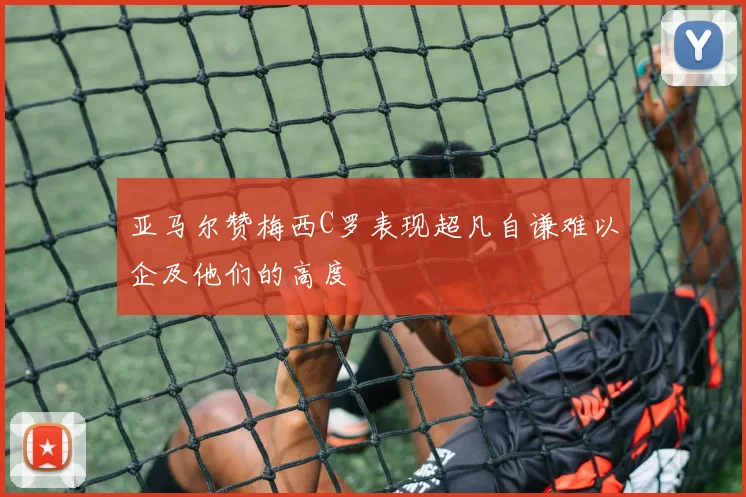 亚马尔赞梅西C罗表现超凡自谦难以企及他们的高度