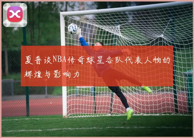夏普谈NBA传奇球星各队代表人物的辉煌与影响力