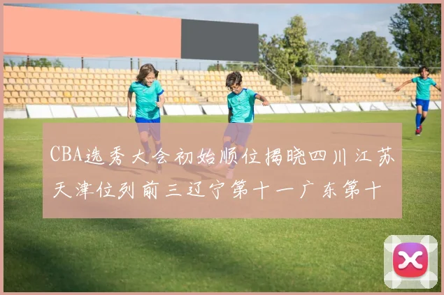 CBA选秀大会初始顺位揭晓四川江苏天津位列前三辽宁第十一广东第十六