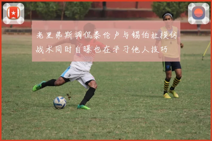 老里弗斯调侃泰伦卢与锡伯杜模仿战术同时自曝也在学习他人技巧