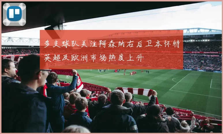 多支球队关注阿森纳右后卫本怀特英超及欧洲市场热度上升